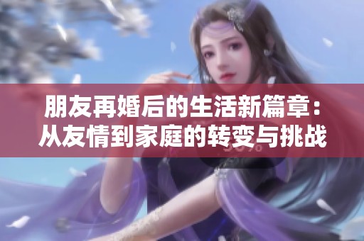 朋友再婚后的生活新篇章：从友情到家庭的转变与挑战