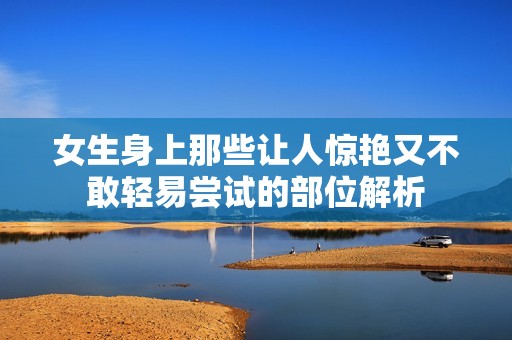 女生身上那些让人惊艳又不敢轻易尝试的部位解析