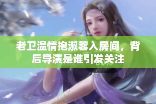 老卫温情抱淑蓉入房间，背后导演是谁引发关注