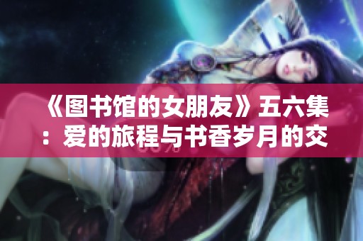 《图书馆的女朋友》五六集：爱的旅程与书香岁月的交织