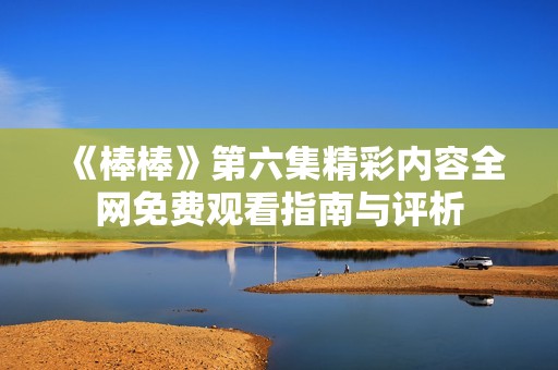 《棒棒》第六集精彩内容全网免费观看指南与评析
