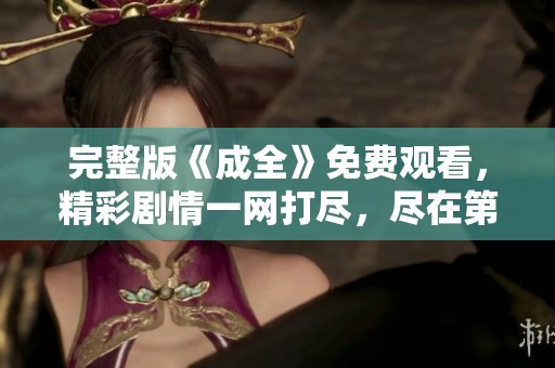 完整版《成全》免费观看，精彩剧情一网打尽，尽在第六章！