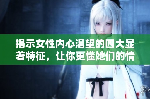 揭示女性内心渴望的四大显著特征，让你更懂她们的情感需求
