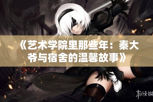 《艺术学院里那些年：秦大爷与宿舍的温馨故事》