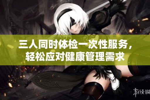 三人同时体检一次性服务，轻松应对健康管理需求