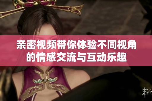 亲密视频带你体验不同视角的情感交流与互动乐趣