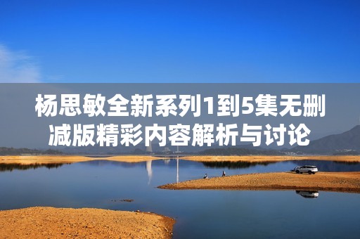 杨思敏全新系列1到5集无删减版精彩内容解析与讨论