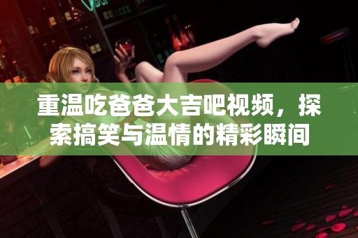 重温吃爸爸大吉吧视频，探索搞笑与温情的精彩瞬间