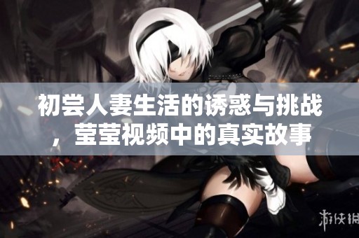 初尝人妻生活的诱惑与挑战，莹莹视频中的真实故事