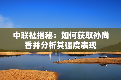 中联社揭秘：如何获取孙尚香并分析其强度表现