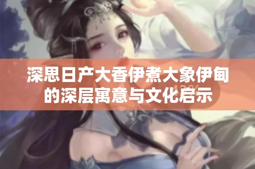 深思日产大香伊煮大象伊甸的深层寓意与文化启示