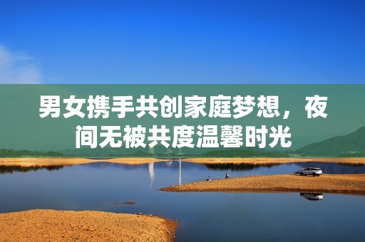 男女携手共创家庭梦想，夜间无被共度温馨时光