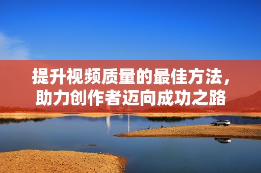 提升视频质量的最佳方法，助力创作者迈向成功之路