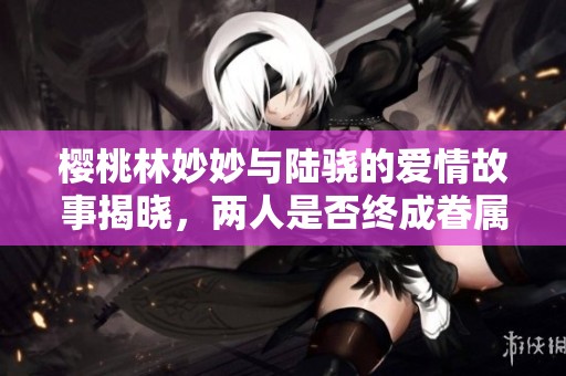 樱桃林妙妙与陆骁的爱情故事揭晓，两人是否终成眷属