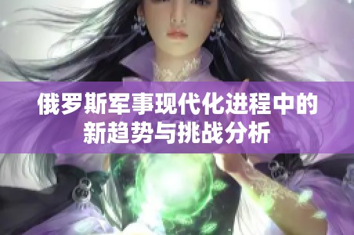 俄罗斯军事现代化进程中的新趋势与挑战分析