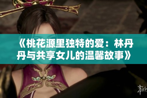《桃花源里独特的爱：林丹丹与共享女儿的温馨故事》
