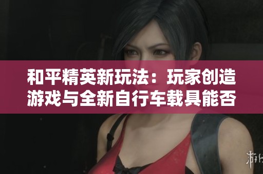 和平精英新玩法：玩家创造游戏与全新自行车载具能否上线探讨