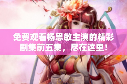 免费观看杨思敏主演的精彩剧集前五集，尽在这里！