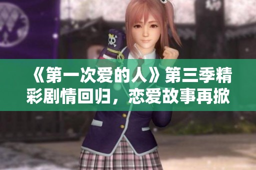 《第一次爱的人》第三季精彩剧情回归，恋爱故事再掀浪潮