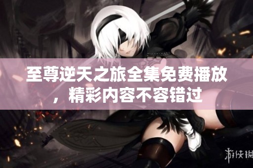 至尊逆天之旅全集免费播放，精彩内容不容错过