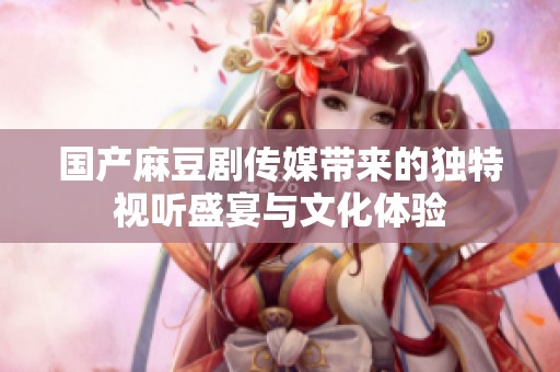 国产麻豆剧传媒带来的独特视听盛宴与文化体验