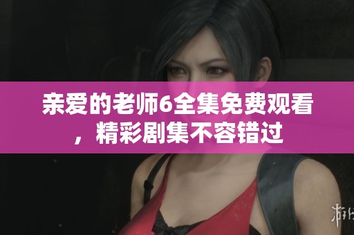 亲爱的老师6全集免费观看，精彩剧集不容错过