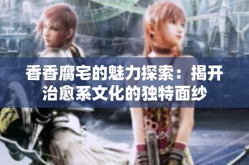 香香腐宅的魅力探索：揭开治愈系文化的独特面纱