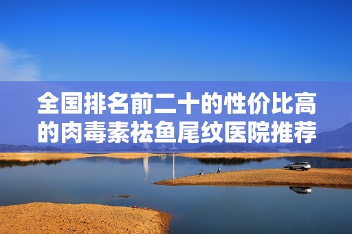 全国排名前二十的性价比高的肉毒素祛鱼尾纹医院推荐
