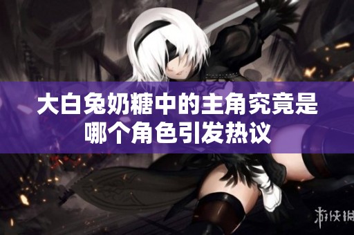 大白兔奶糖中的主角究竟是哪个角色引发热议