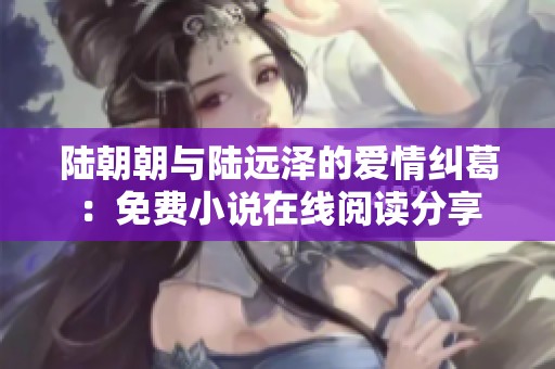 陆朝朝与陆远泽的爱情纠葛：免费小说在线阅读分享
