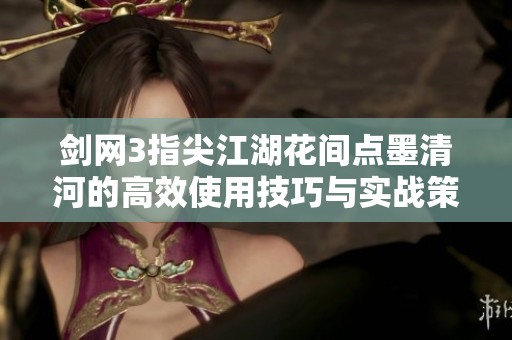 剑网3指尖江湖花间点墨清河的高效使用技巧与实战策略详解