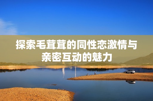 探索毛茸茸的同性恋激情与亲密互动的魅力