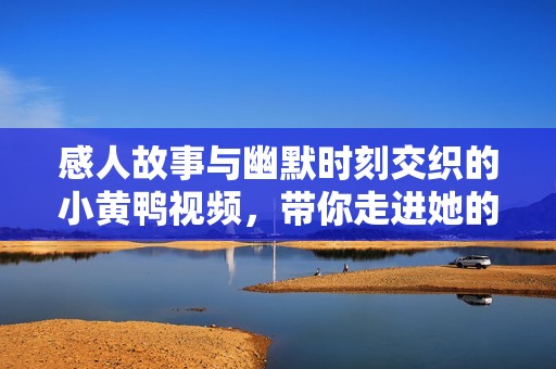 感人故事与幽默时刻交织的小黄鸭视频，带你走进她的心里