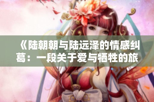 《陆朝朝与陆远泽的情感纠葛：一段关于爱与牺牲的旅程》