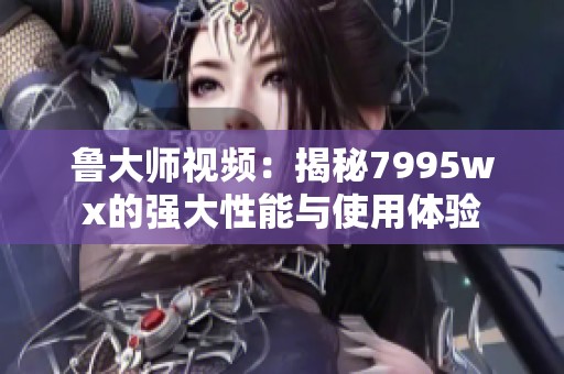 鲁大师视频：揭秘7995wx的强大性能与使用体验