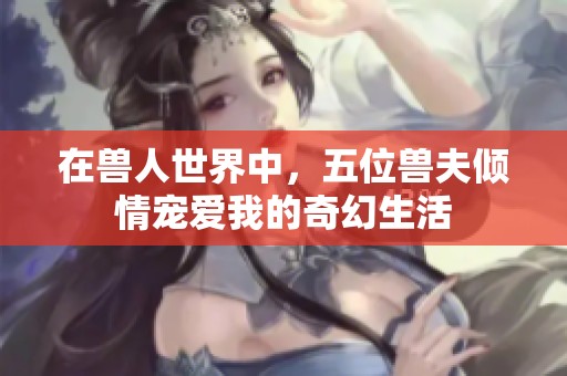 在兽人世界中，五位兽夫倾情宠爱我的奇幻生活