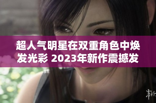 超人气明星在双重角色中焕发光彩 2023年新作震撼发布
