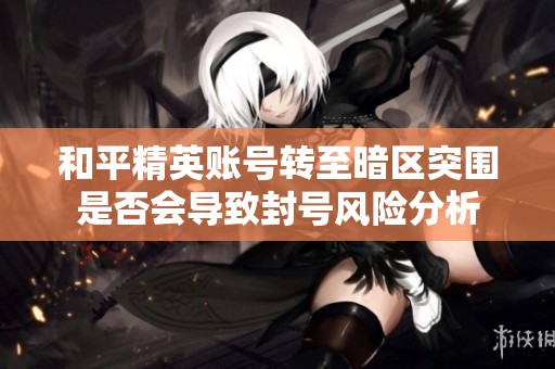 和平精英账号转至暗区突围是否会导致封号风险分析
