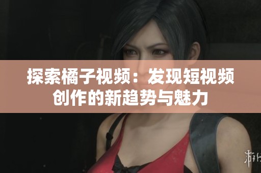 探索橘子视频：发现短视频创作的新趋势与魅力