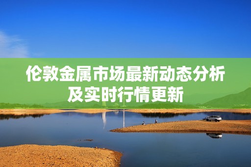 伦敦金属市场最新动态分析及实时行情更新