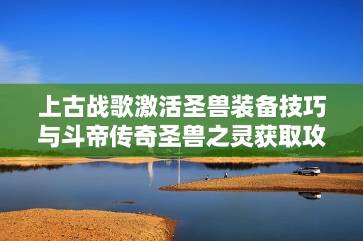 上古战歌激活圣兽装备技巧与斗帝传奇圣兽之灵获取攻略