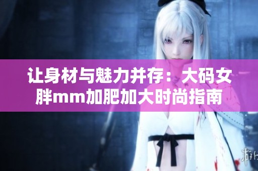 让身材与魅力并存：大码女胖mm加肥加大时尚指南