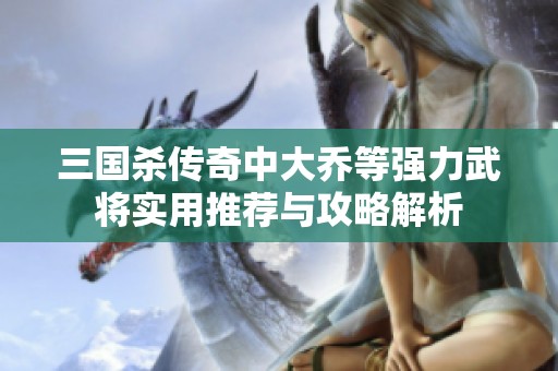 三国杀传奇中大乔等强力武将实用推荐与攻略解析