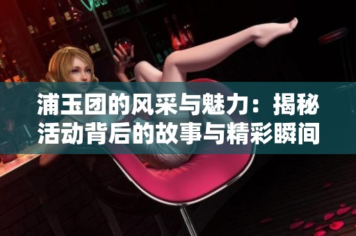 浦玉团的风采与魅力：揭秘活动背后的故事与精彩瞬间