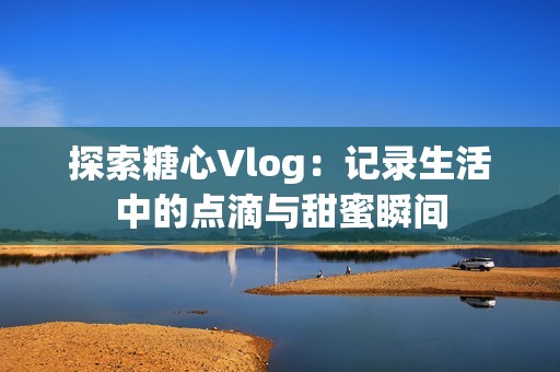 探索糖心Vlog：记录生活中的点滴与甜蜜瞬间