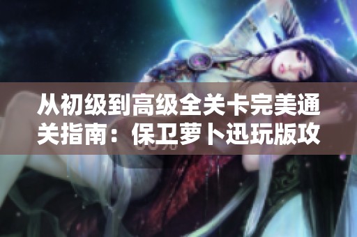 从初级到高级全关卡完美通关指南：保卫萝卜迅玩版攻略宝典