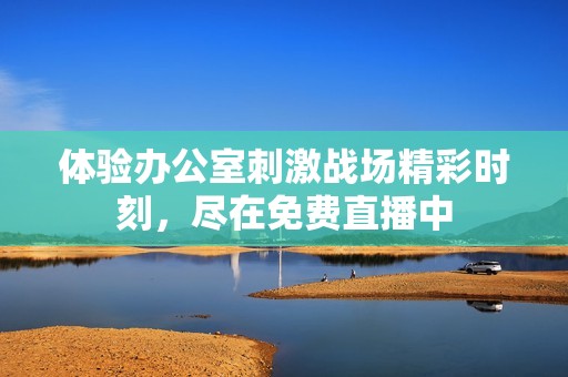 体验办公室刺激战场精彩时刻，尽在免费直播中