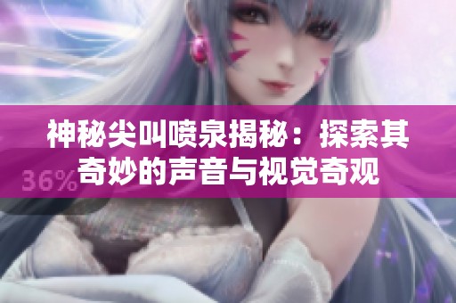 神秘尖叫喷泉揭秘：探索其奇妙的声音与视觉奇观