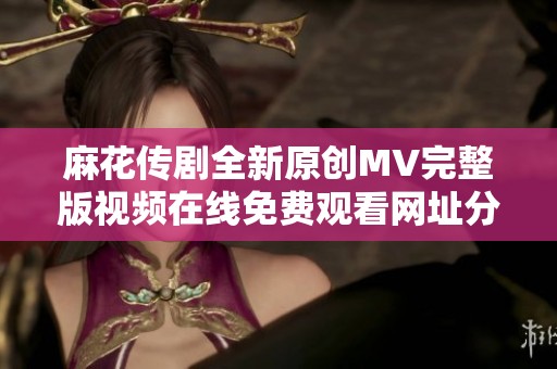 麻花传剧全新原创MV完整版视频在线免费观看网址分享