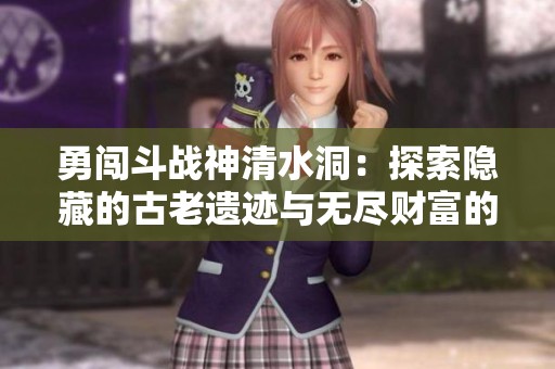 勇闯斗战神清水洞：探索隐藏的古老遗迹与无尽财富的挑战之旅